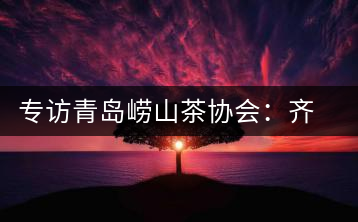 專訪青島嶗山茶協會：齊心協力共謀茶壇盛事