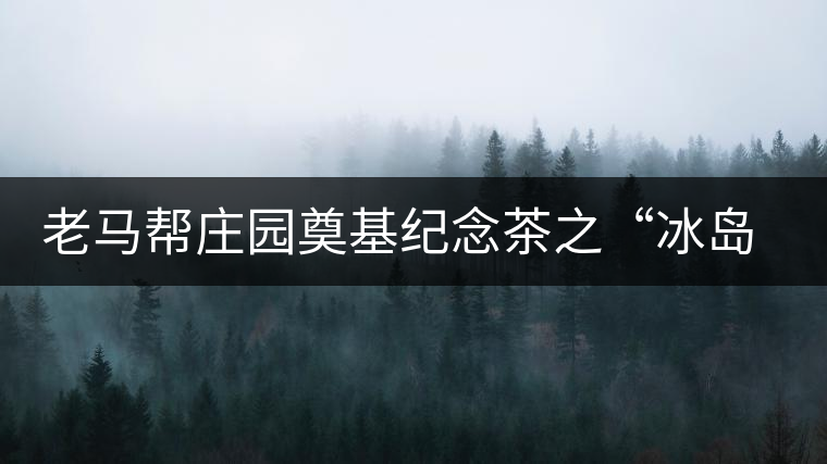 老馬幫莊園奠基紀念茶之“冰島老寨”即將重磅上市,3大亮點秒懂 老馬幫莊園奠基紀念茶之“冰島老寨”即將重磅上市,3大亮點秒懂