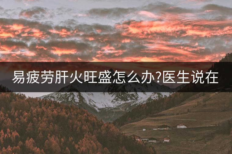 易疲勞肝火旺盛怎么辦?醫生說在家自制這個茶，減肥清...易疲勞肝火旺盛怎么辦？醫生說在家自制這個茶，減肥清肝又健脾胃