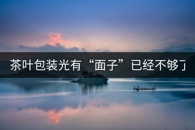茶葉包裝光有“面子”已經不夠了，沒有靈魂的設計還...茶葉包裝光有“面子”已經不夠了，沒有靈魂的設計還不如不“裝”