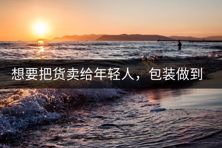 想要把貨賣給年輕人,包裝做到兩點,連茶葉都暢銷!想要把貨賣給年輕人,包裝做到兩點,連茶葉都暢銷! 想要把貨賣給年輕人,包裝做到兩點,連茶葉都暢銷!想要把貨賣給年輕人,包裝做到兩點,連茶葉都暢銷!