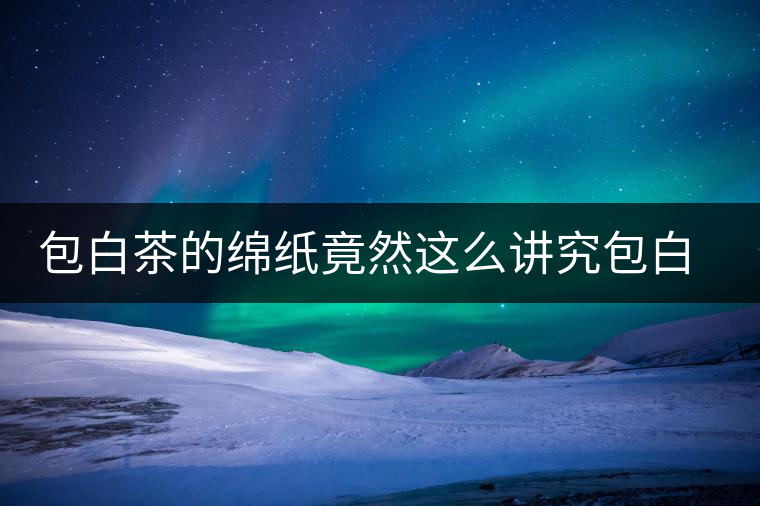 包白茶的綿紙竟然這么講究包白茶的綿紙竟然這么講究 包白茶的綿紙竟然這么講究包白茶的綿紙竟然這么講究