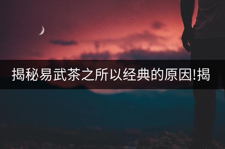 揭秘易武茶之所以經典的原因!揭秘易武茶之所以經典的原因! 揭秘易武茶之所以經典的原因!揭秘易武茶之所以經典的原因!