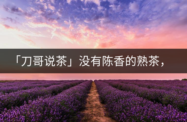 「刀哥說茶」沒有陳香的熟茶,不是一款有追求的普洱熟茶 「刀哥說茶」沒有陳香的熟茶,不是一款有追求的普洱熟茶