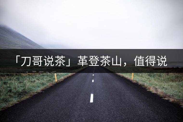 「刀哥說茶」革登茶山,值得說道的那些事 「刀哥說茶」革登茶山,值得說道的那些事