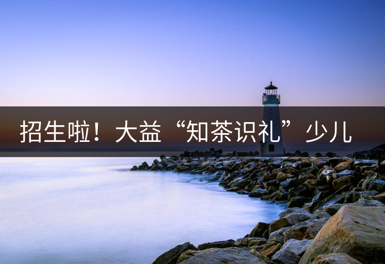 招生啦!大益“知茶識禮”少兒茶文化課程暑期班上線 招生啦!大益“知茶識禮”少兒茶文化課程暑期班上線