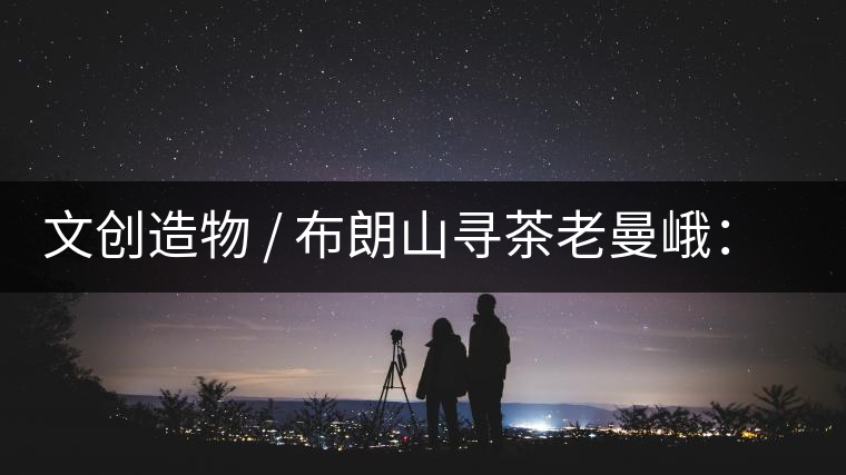 文創造物 / 布朗山尋茶老曼峨:苦澀,茶之真味 文創造物 / 布朗山尋茶老曼峨:苦澀,茶之真味