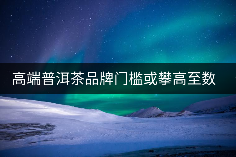 高端普洱茶品牌門檻或攀高至數億 高端普洱茶品牌門檻或攀高至數億