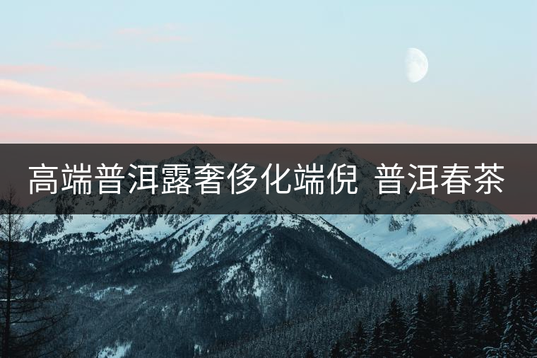 高端普洱露奢侈化端倪 普洱春茶“瘋狂” 再現 高端普洱露奢侈化端倪 普洱春茶“瘋狂” 再現