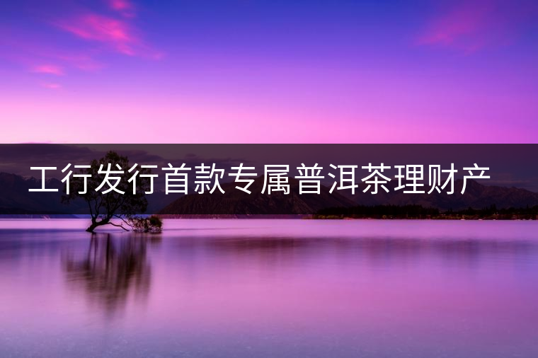 工行發行首款專屬普洱茶理財產品 工行發行首款專屬普洱茶理財產品