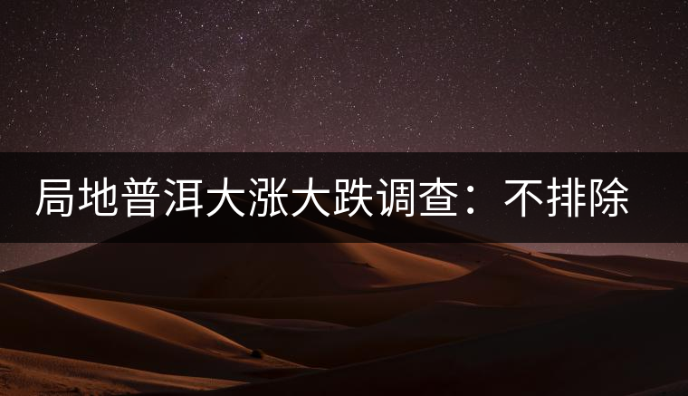 局地普洱大漲大跌調查:不排除小區域炒作因素 局地普洱大漲大跌調查:不排除小區域炒作因素