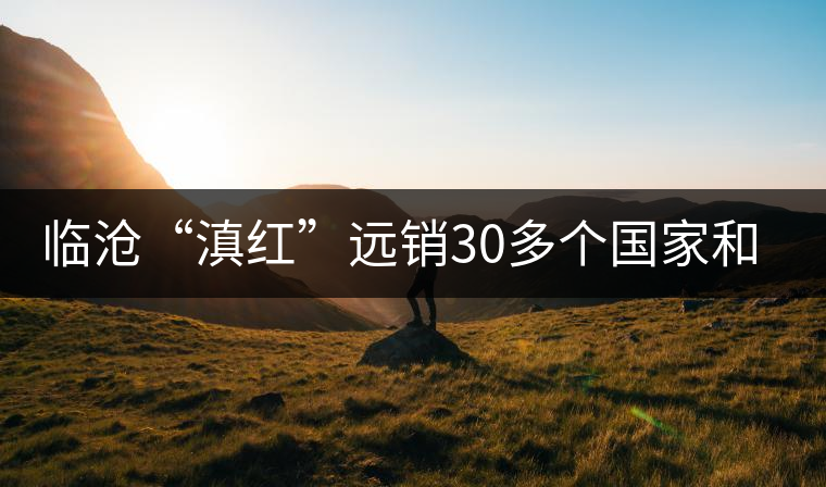臨滄“滇紅”遠銷30多個國家和地區 臨滄“滇紅”遠銷30多個國家和地區