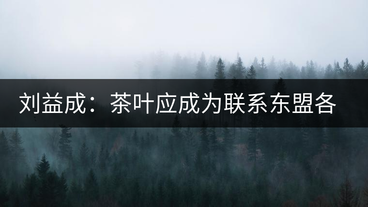 劉益成:茶葉應成為聯系東盟各國貿易往來的紐帶 劉益成:茶葉應成為聯系東盟各國貿易往來的紐帶