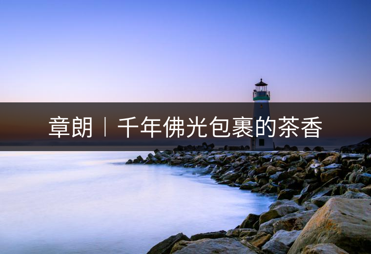 章朗︱千年佛光包裹的茶香 章朗︱千年佛光包裹的茶香
