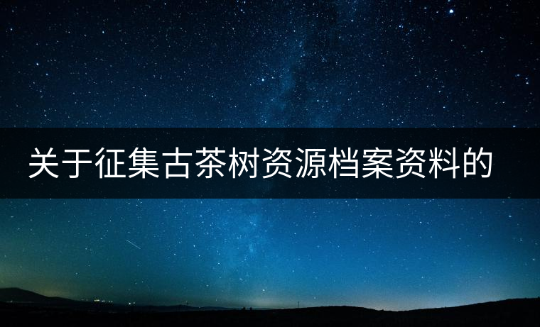關(guān)于征集古茶樹資源檔案資料的通告 關(guān)于征集古茶樹資源檔案資料的通告