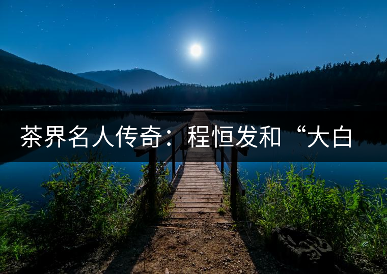 茶界名人傳奇：程恒發和“大白菜”的故事