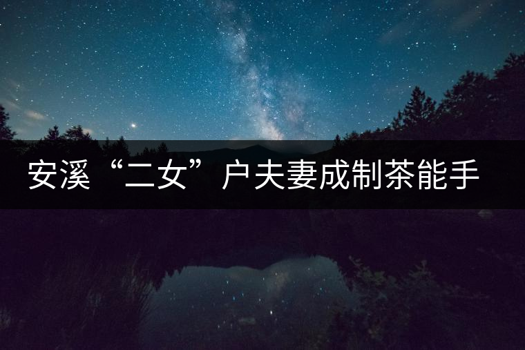安溪“二女”戶夫妻成制茶能手 兩女兒受熏陶青出于藍 安溪“二女”戶夫妻成制茶能手 兩女兒受熏陶青出于藍