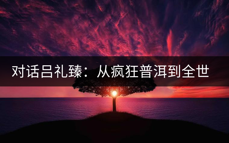 對(duì)話呂禮臻:從瘋狂普洱到全世界推廣中國(guó)茶 對(duì)話呂禮臻:從瘋狂普洱到全世界推廣中國(guó)茶
