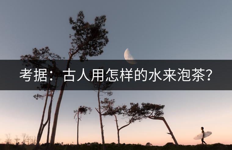 考據:古人用怎樣的水來泡茶? 考據:古人用怎樣的水來泡茶?
