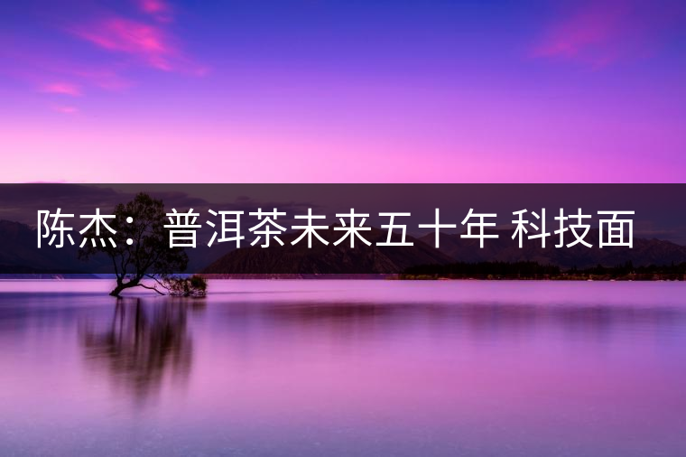 陳杰：普洱茶未來五十年 科技面臨的七項突破（一）