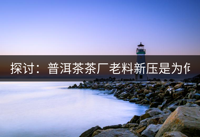 探討:普洱茶茶廠老料新壓是為何? 探討:普洱茶茶廠老料新壓是為何?