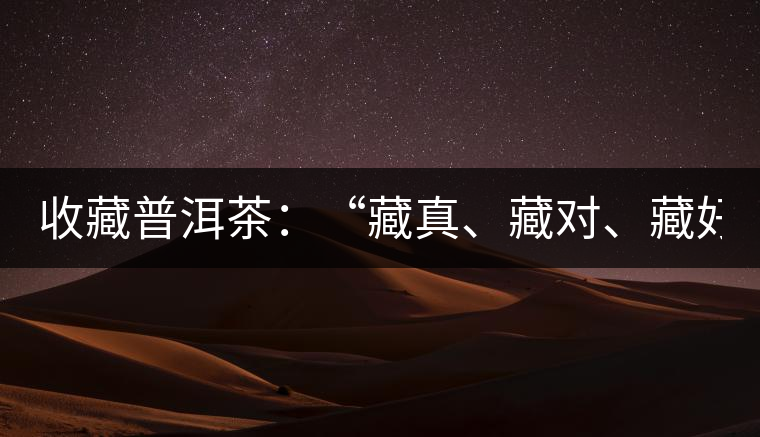 收藏普洱茶:“藏真、藏對、藏好” 收藏普洱茶:“藏真、藏對、藏好”
