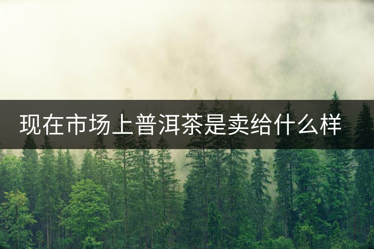 現在市場上普洱茶是賣給什么樣的消費者? 現在市場上普洱茶是賣給什么樣的消費者?
