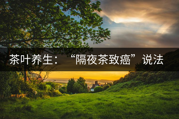 茶葉養(yǎng)生:“隔夜茶致癌”說法沒有科學(xué)依據(jù) 茶葉養(yǎng)生:“隔夜茶致癌”說法沒有科學(xué)依據(jù)