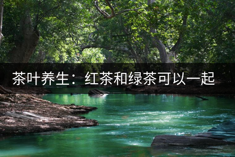 茶葉養生：紅茶和綠茶可以一起喝嗎？