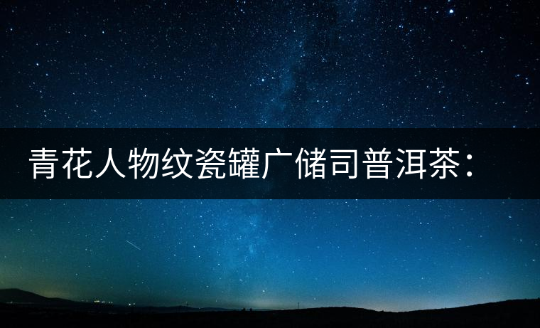 青花人物紋瓷罐廣儲司普洱茶:古韻溢新香 青花人物紋瓷罐廣儲司普洱茶:古韻溢新香