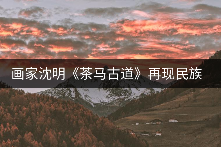 畫家沈明《茶馬古道》再現民族走廊 畫家沈明《茶馬古道》再現民族走廊