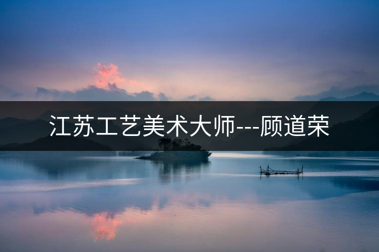 江蘇工藝美術大師---顧道榮 江蘇工藝美術大師---顧道榮