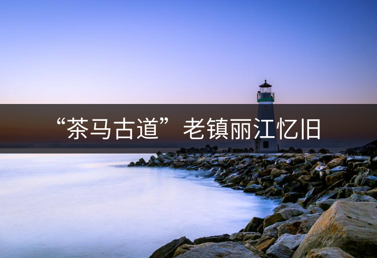 “茶馬古道”老鎮麗江憶舊