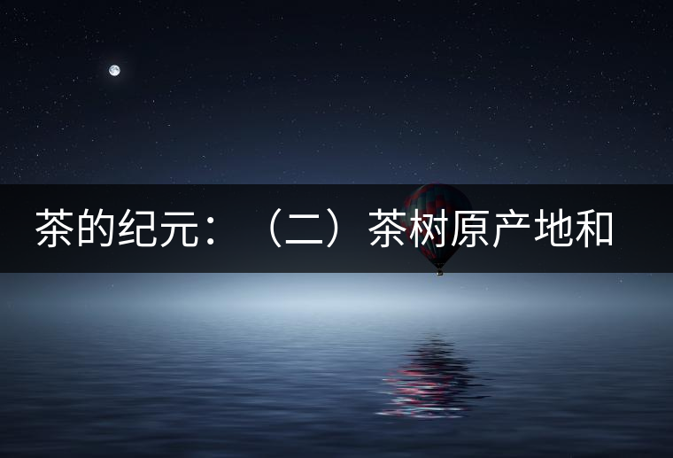 茶的紀元:(二)茶樹原產地和原始分布中心 茶的紀元:(二)茶樹原產地和原始分布中心