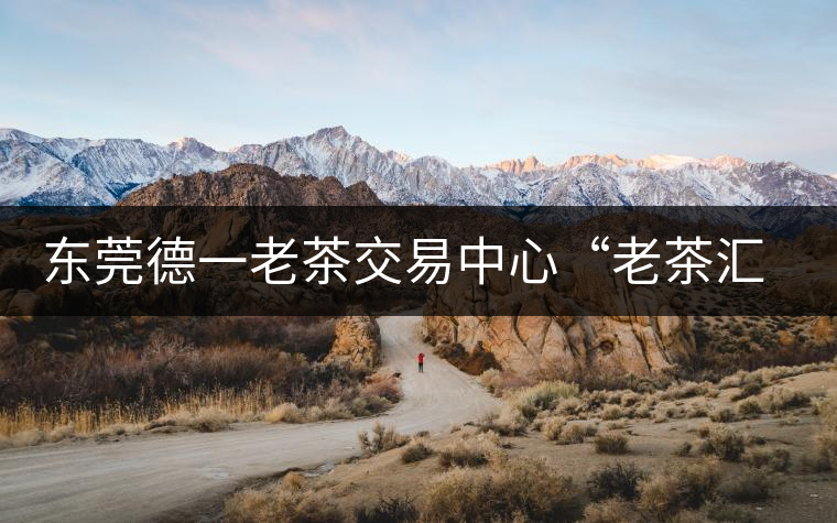 東莞德一老茶交易中心“老茶匯”即將開業 東莞德一老茶交易中心“老茶匯”即將開業