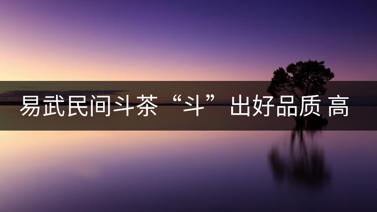 易武民間斗茶“斗”出好品質 高技能 易武民間斗茶“斗”出好品質 高技能