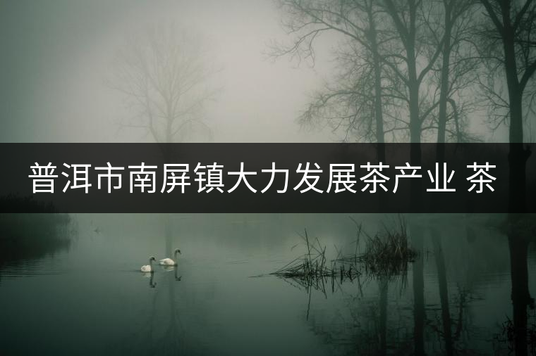 普洱市南屏鎮(zhèn)大力發(fā)展茶產業(yè) 茶園面積近4萬畝