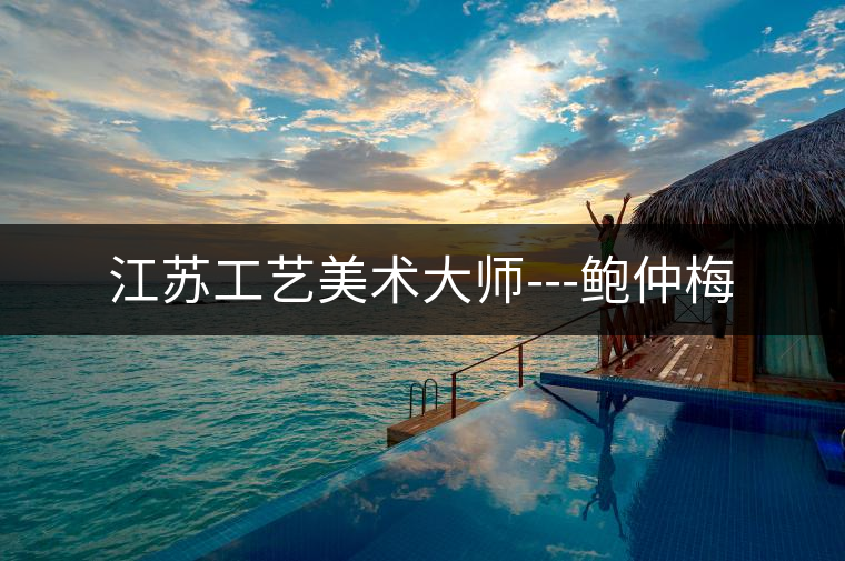 江蘇工藝美術大師---鮑仲梅 江蘇工藝美術大師---鮑仲梅