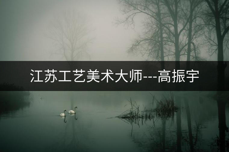 江蘇工藝美術大師---高振宇 江蘇工藝美術大師---高振宇