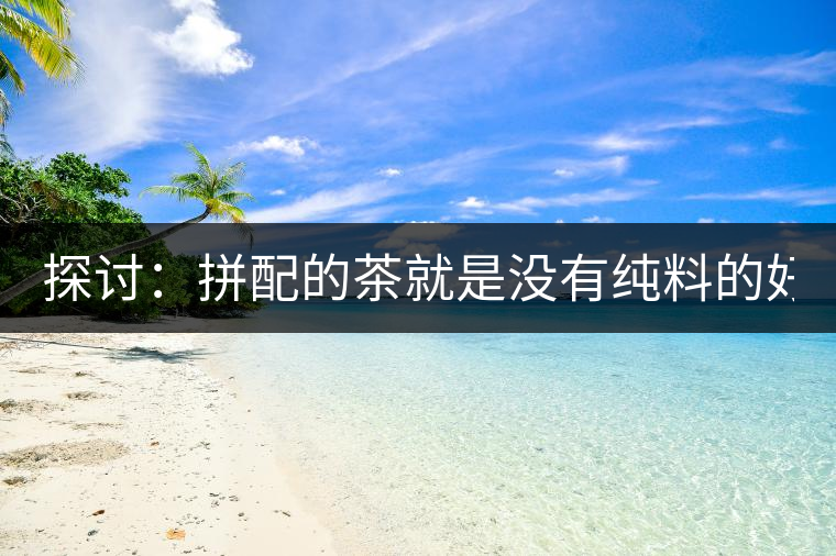 探討:拼配的茶就是沒有純料的好? 探討:拼配的茶就是沒有純料的好?