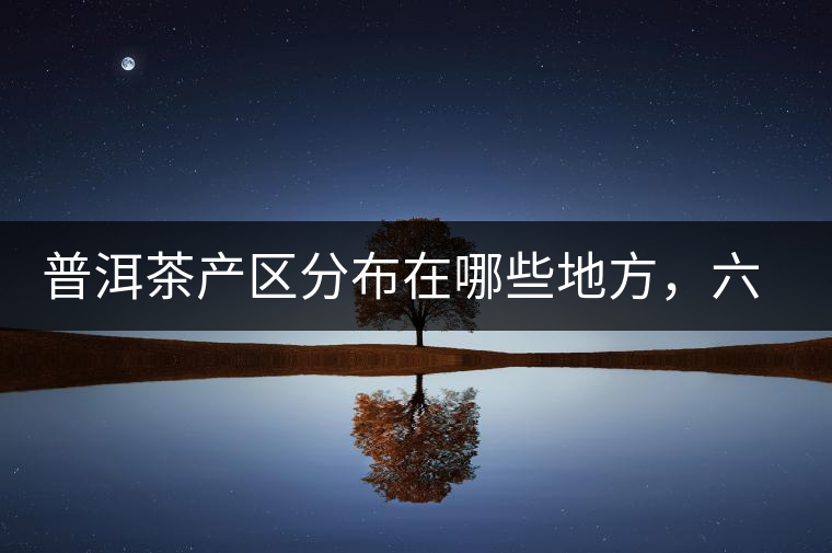 普洱茶產區分布在哪些地方，六張圖讓您全部看懂