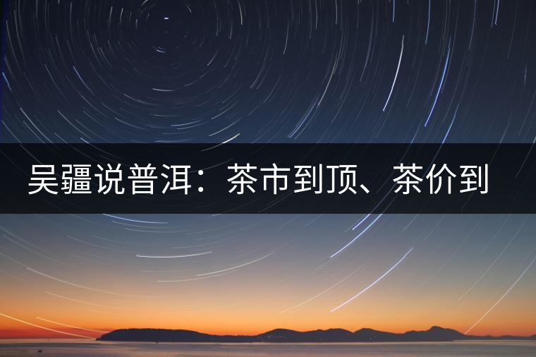 吳疆說普洱:茶市到頂、茶價到頂、概念到頂 吳疆說普洱:茶市到頂、茶價到頂、概念到頂