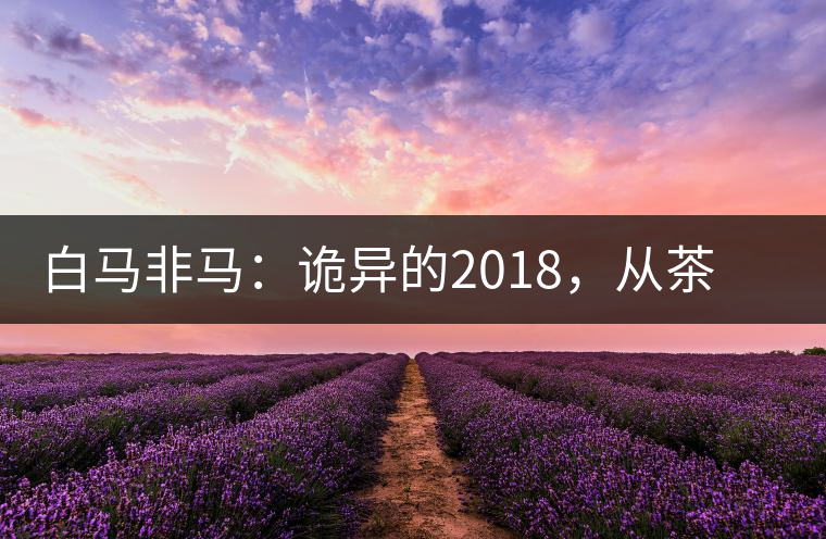白馬非馬:詭異的2018,從茶農(nóng)直銷與財團(tuán)布局說起 白馬非馬:詭異的2018,從茶農(nóng)直銷與財團(tuán)布局說起