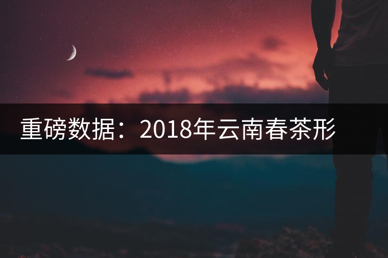 重磅數據:2018年云南春茶形勢分析(云南省茶葉流通協會發布) 重磅數據:2018年云南春茶形勢分析(云南省茶葉流通協會發布)