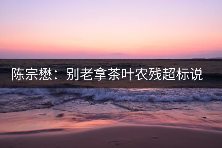 陳宗懋:別老拿茶葉農殘超標說事兒!別聽不懂裝懂的媒體瞎忽悠 陳宗懋:別老拿茶葉農殘超標說事兒!別聽不懂裝懂的媒體瞎忽悠