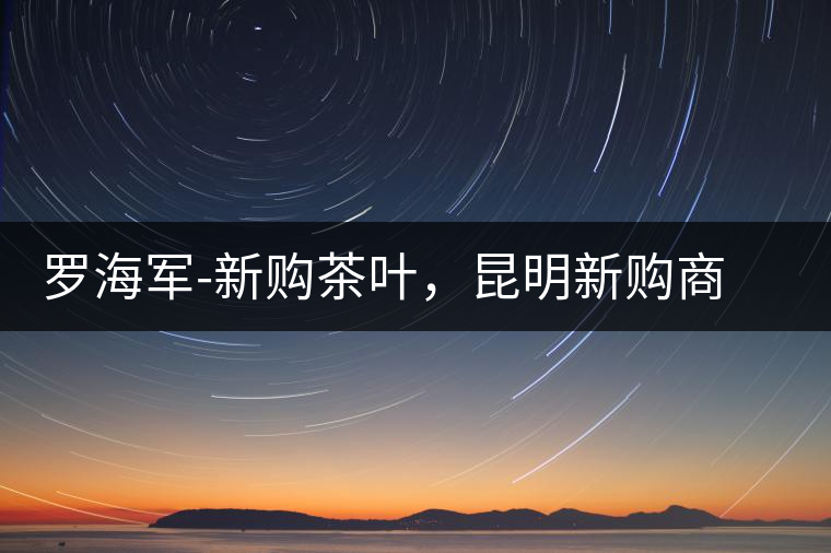 羅海軍-新購茶葉，昆明新購商貿有限公司總經理