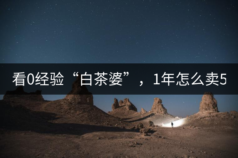 看0經驗“白茶婆”，1年怎么賣500萬元白茶？