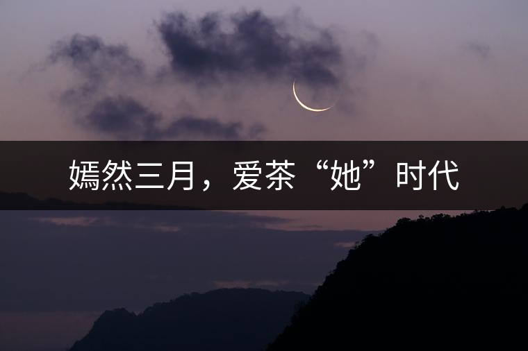 嫣然三月,愛茶“她”時代 嫣然三月,愛茶“她”時代