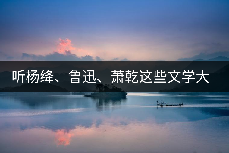 聽楊絳、魯迅、蕭乾這些文學大師們談喝茶 聽楊絳、魯迅、蕭乾這些文學大師們談喝茶