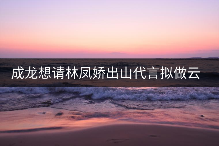 成龍想請林鳳嬌出山代言擬做云南普洱茶個人品牌 成龍想請林鳳嬌出山代言擬做云南普洱茶個人品牌